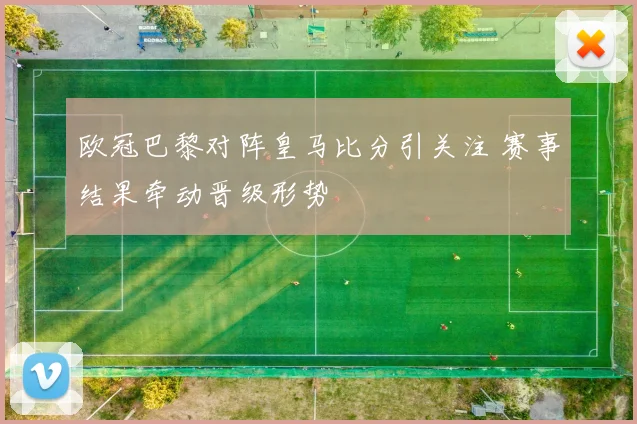 欧冠巴黎对阵皇马比分引关注 赛事结果牵动晋级形势