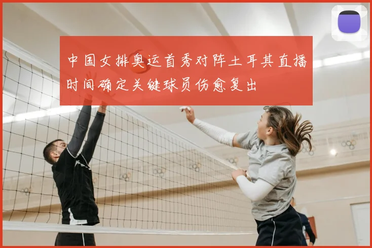 中国女排奥运首秀对阵土耳其直播时间确定关键球员伤愈复出