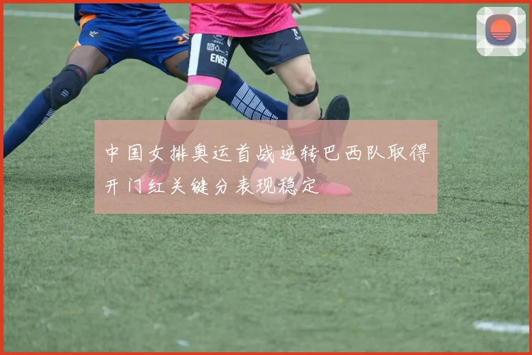 中国女排奥运首战逆转巴西队取得开门红关键分表现稳定