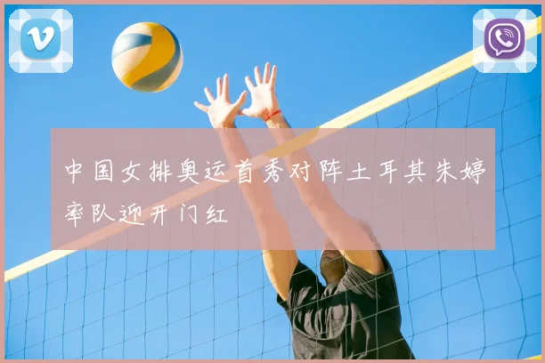 中国女排奥运首秀对阵土耳其朱婷率队迎开门红