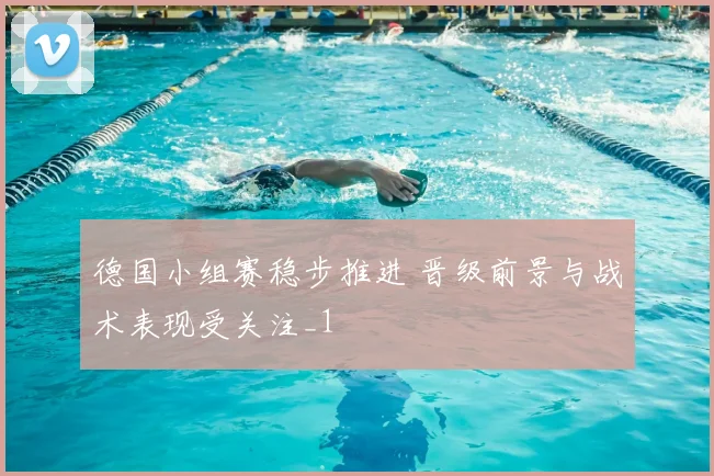 德国小组赛稳步推进 晋级前景与战术表现受关注_1