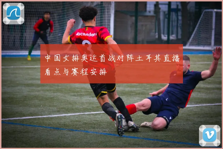 中国女排奥运首战对阵土耳其直播看点与赛程安排