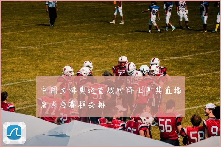中国女排奥运首战对阵土耳其直播看点与赛程安排