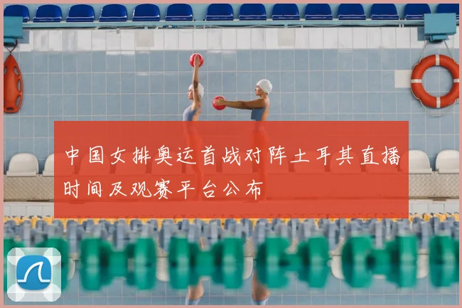 中国女排奥运首战对阵土耳其直播时间及观赛平台公布