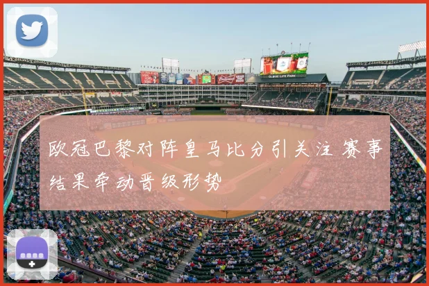 欧冠巴黎对阵皇马比分引关注 赛事结果牵动晋级形势