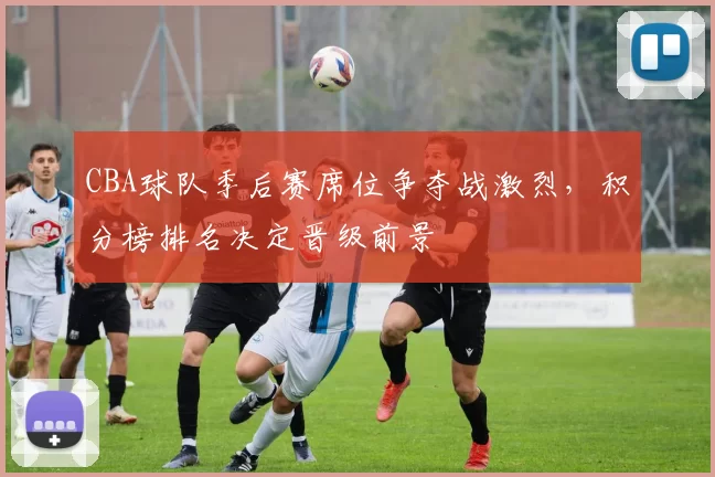 CBA球队季后赛席位争夺战激烈，积分榜排名决定晋级前景