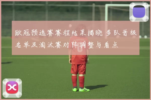 欧冠预选赛赛程结果揭晓 多队晋级名单及淘汰赛对阵调整与看点