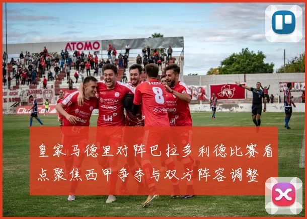 皇家马德里对阵巴拉多利德比赛看点聚焦西甲争夺与双方阵容调整