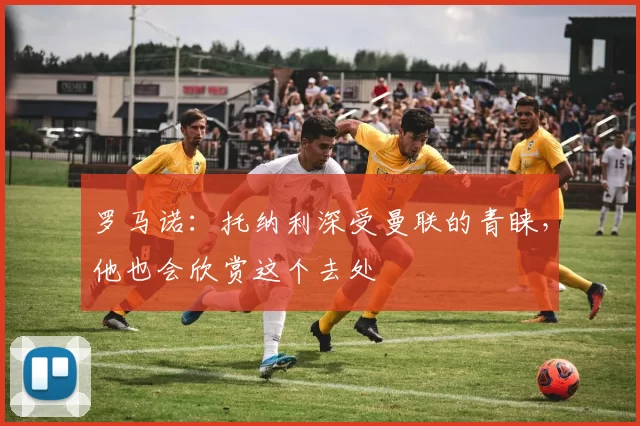 罗马诺：托纳利深受曼联的青睐，他也会欣赏这个去处