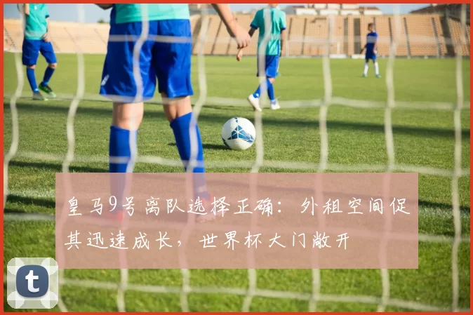 皇马9号离队选择正确:外租空间促其迅速成长,世界杯大门敞开