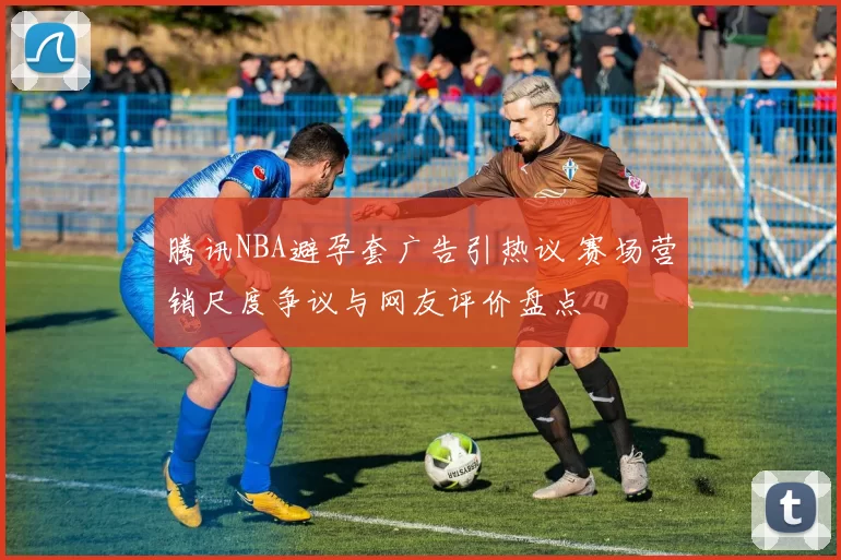 腾讯NBA避孕套广告引热议 赛场营销尺度争议与网友评价盘点