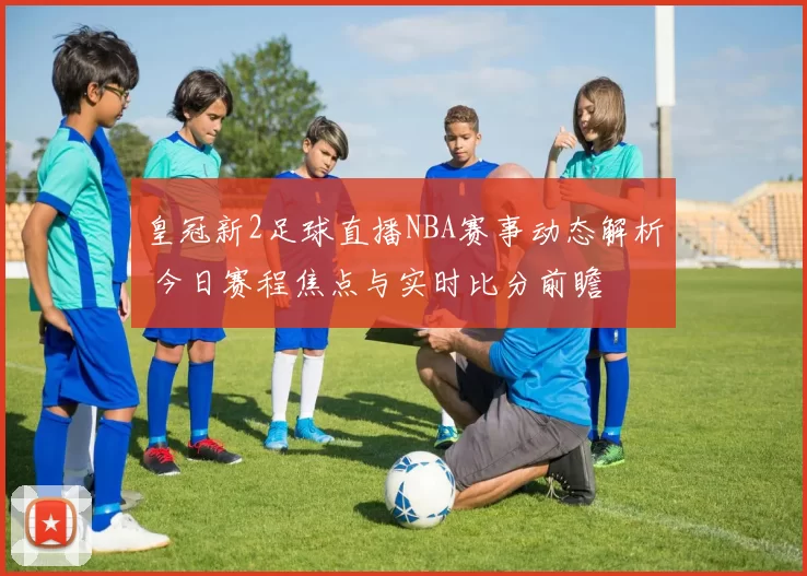 皇冠新2足球直播NBA赛事动态解析 今日赛程焦点与实时比分前瞻