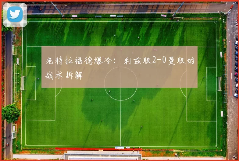 老特拉福德爆冷：利兹联2-0曼联的战术拆解
