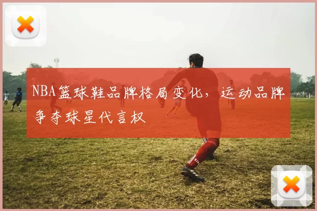 NBA篮球鞋品牌格局变化，运动品牌争夺球星代言权