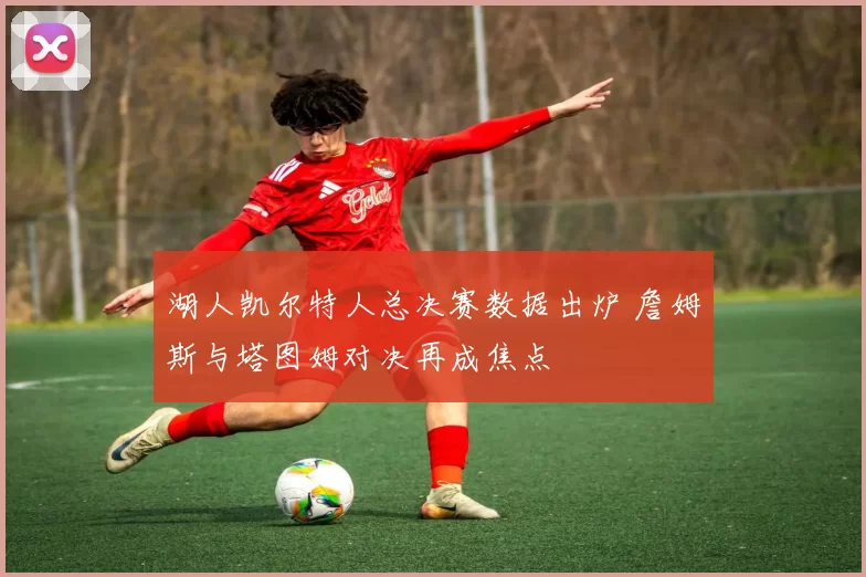 湖人凯尔特人总决赛数据出炉 詹姆斯与塔图姆对决再成焦点