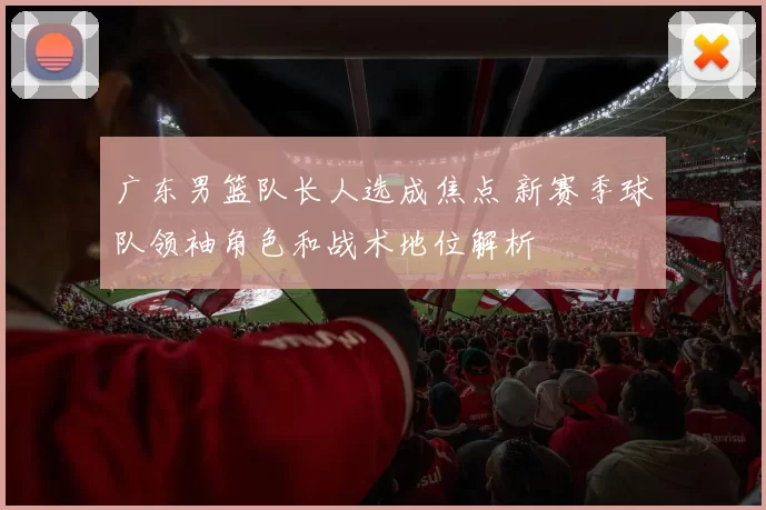 广东男篮队长人选成焦点 新赛季球队领袖角色和战术地位解析