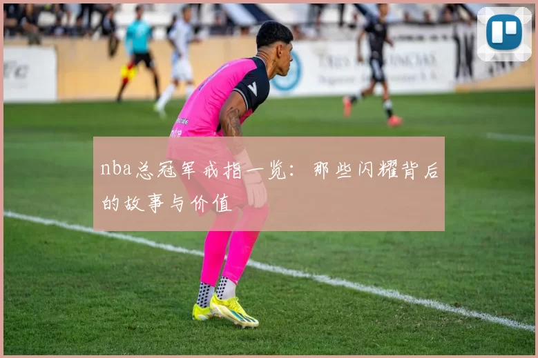 nba总冠军戒指一览:那些闪耀背后的故事与价值