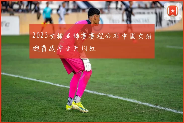 2023女排亚锦赛赛程公布中国女排迎首战冲击开门红