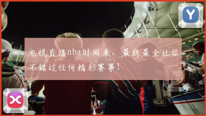 电视直播nba时间表,最新最全让你不错过任何精彩赛事!