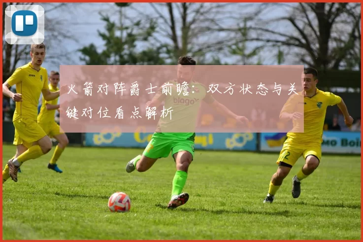 火箭对阵爵士前瞻：双方状态与关键对位看点解析