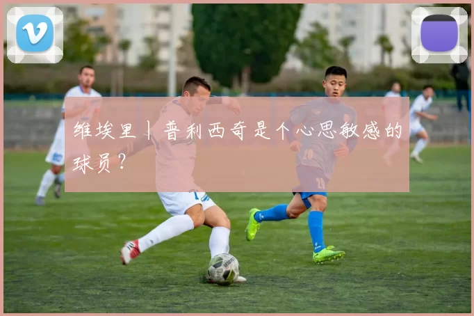 维埃里丨普利西奇是个心思敏感的球员？