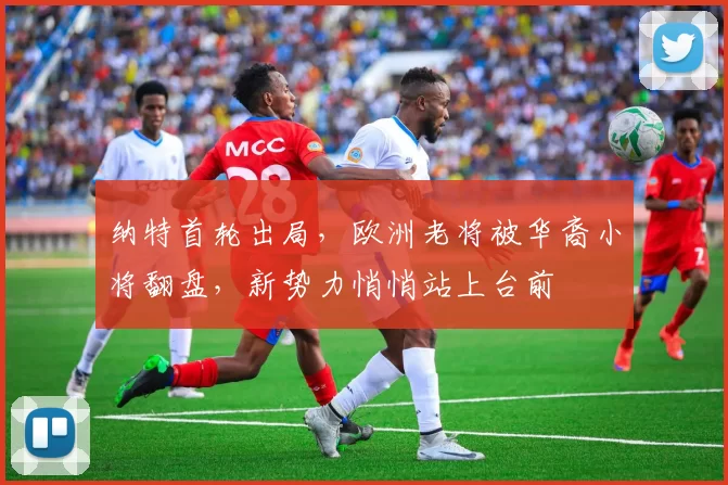 纳特首轮出局，欧洲老将被华裔小将翻盘，新势力悄悄站上台前