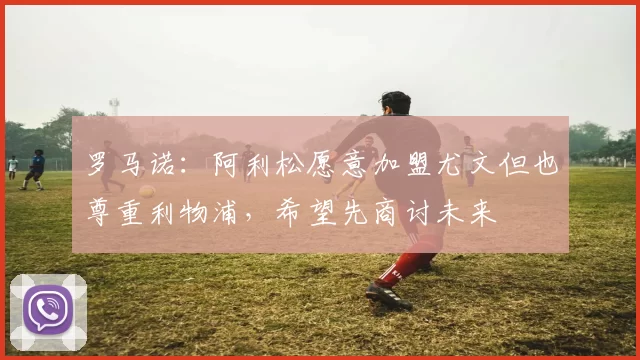 罗马诺：阿利松愿意加盟尤文但也尊重利物浦，希望先商讨未来