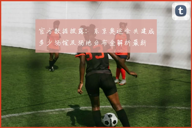 官方数据披露：东京奥运会共建成多少场馆及场地分布全解析最新