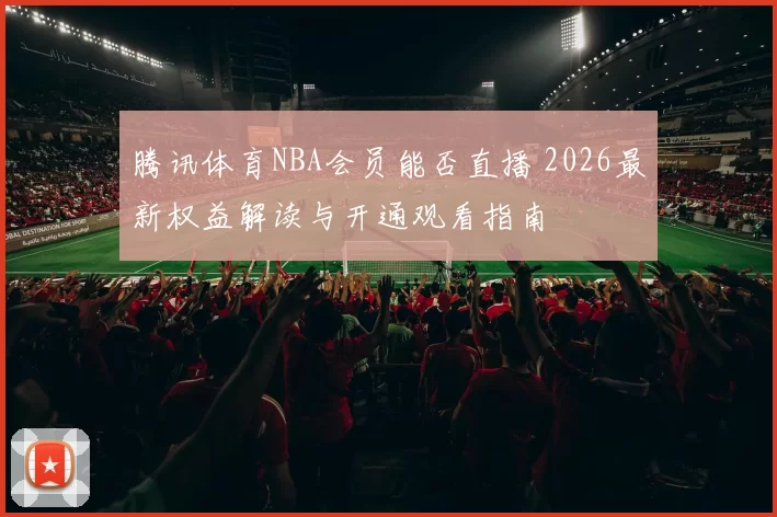 腾讯体育NBA会员能否直播 2026最新权益解读与开通观看指南