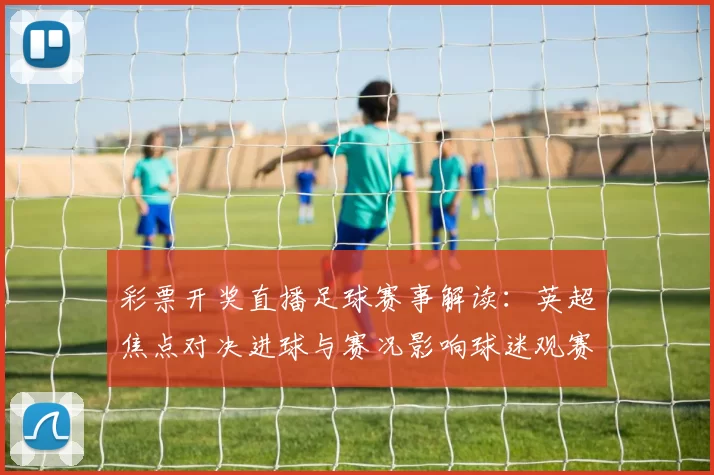 彩票开奖直播足球赛事解读：英超焦点对决进球与赛况影响球迷观赛安排