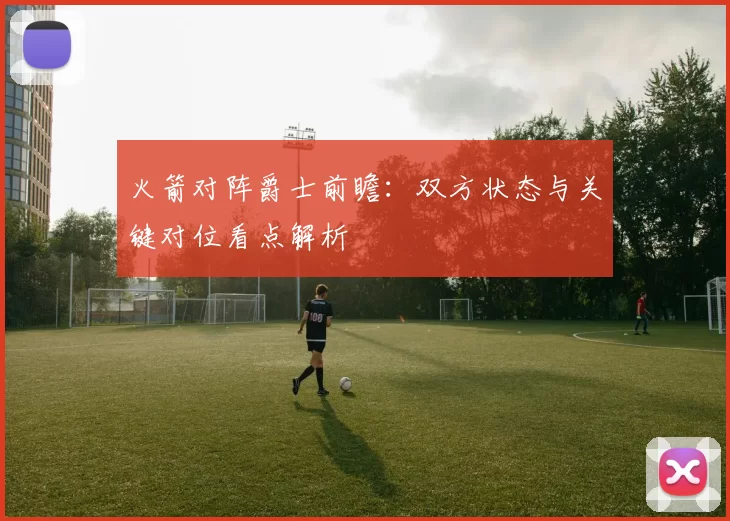 火箭对阵爵士前瞻：双方状态与关键对位看点解析