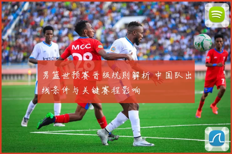 男篮世预赛晋级规则解析 中国队出线条件与关键赛程影响