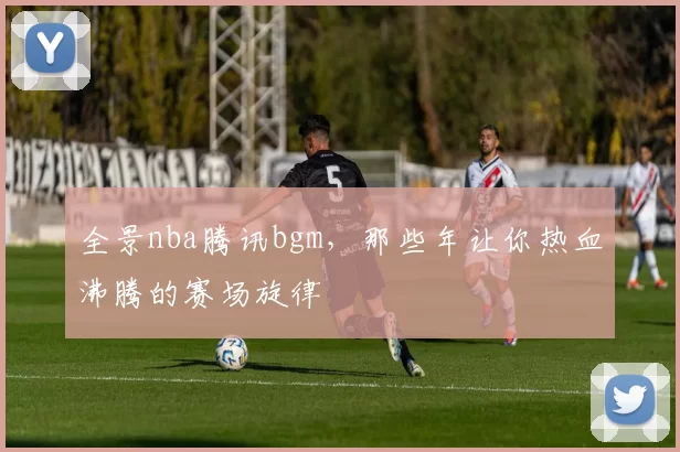 全景nba腾讯bgm,那些年让你热血沸腾的赛场旋律