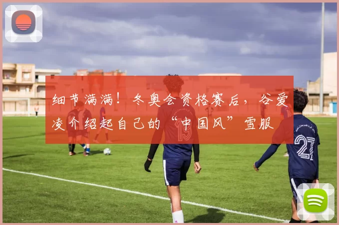 细节满满！冬奥会资格赛后，谷爱凌介绍起自己的“中国风”雪服