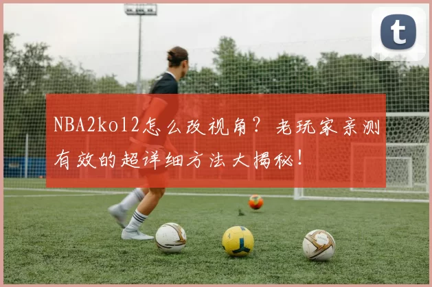 NBA2kol2怎么改视角？老玩家亲测有效的超详细方法大揭秘！