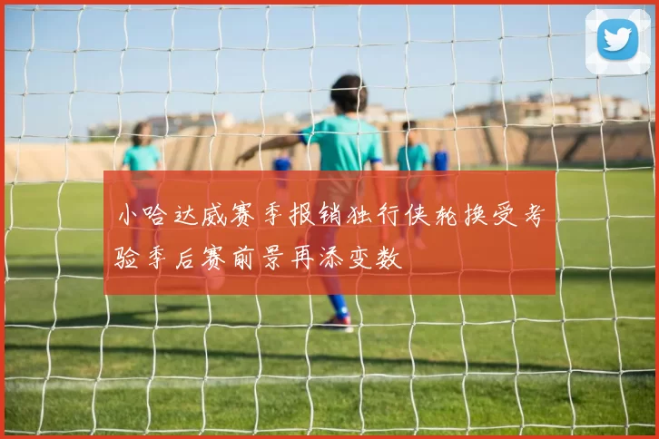 小哈达威赛季报销独行侠轮换受考验季后赛前景再添变数