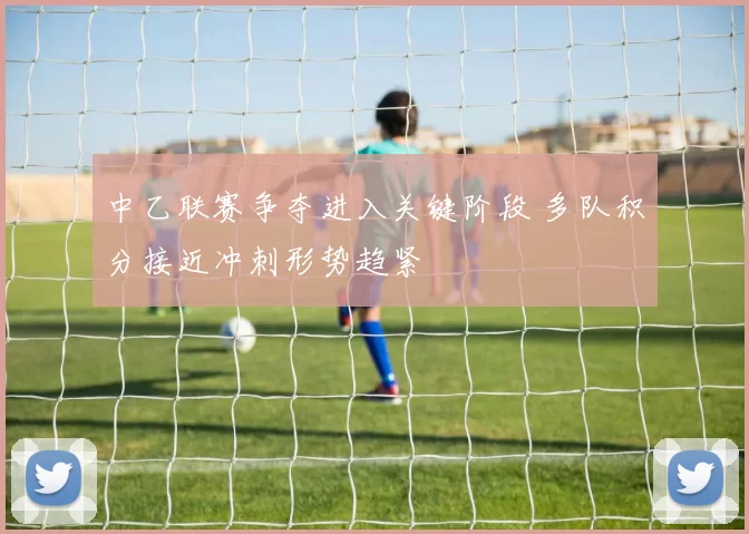 中乙联赛争夺进入关键阶段 多队积分接近冲刺形势趋紧