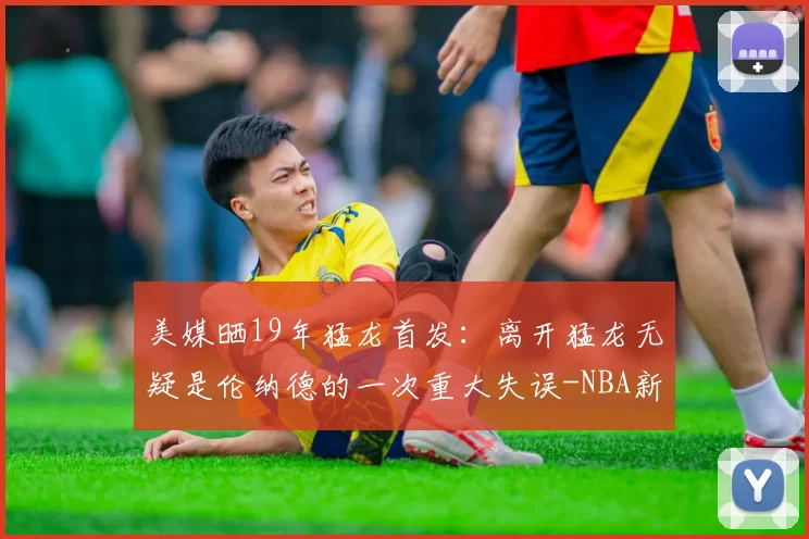 美媒晒19年猛龙首发：离开猛龙无疑是伦纳德的一次重大失误-NBA新闻