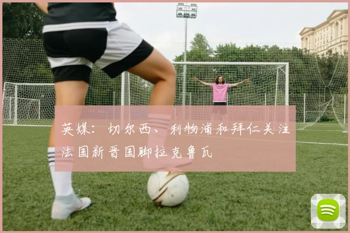 英媒：切尔西、利物浦和拜仁关注法国新晋国脚拉克鲁瓦