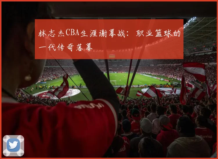 林志杰CBA生涯谢幕战:职业篮球的一代传奇落幕