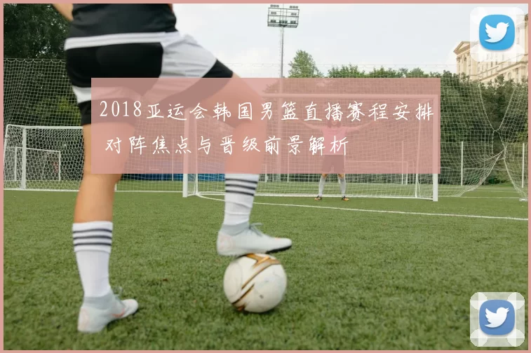 2018亚运会韩国男篮直播赛程安排 对阵焦点与晋级前景解析