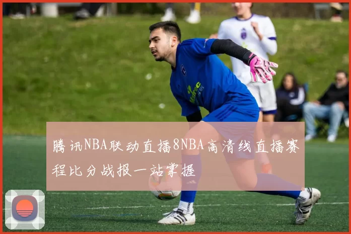 腾讯NBA联动直播8NBA高清线直播赛程比分战报一站掌握