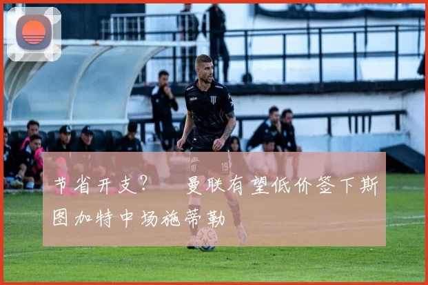 节省开支？​曼联有望低价签下斯图加特中场施蒂勒