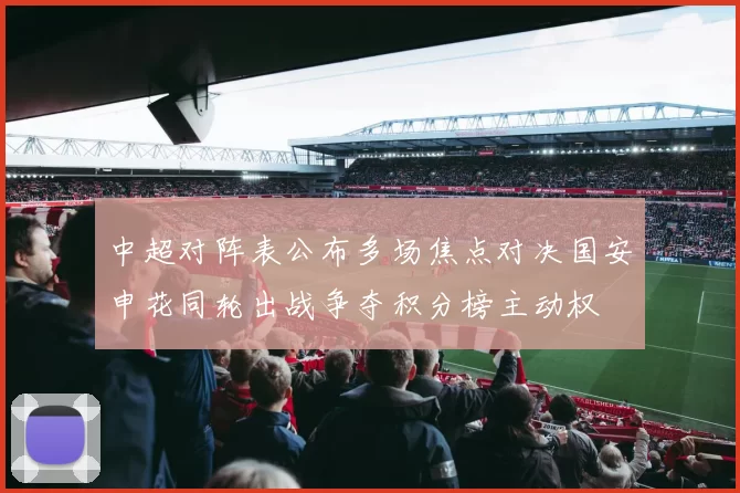 中超对阵表公布多场焦点对决国安申花同轮出战争夺积分榜主动权