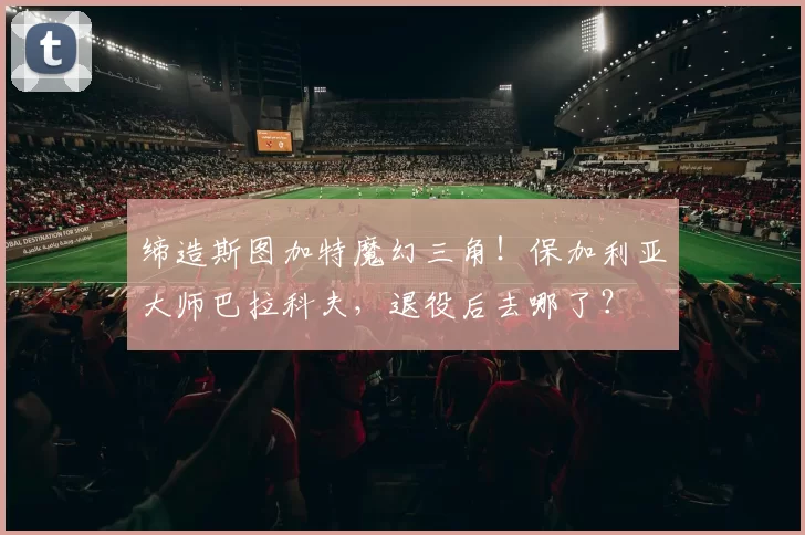 缔造斯图加特魔幻三角！保加利亚大师巴拉科夫，退役后去哪了？