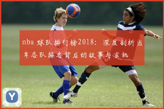 nba 球队排行榜2018：深度剖析当年各队排名背后的故事与玄机