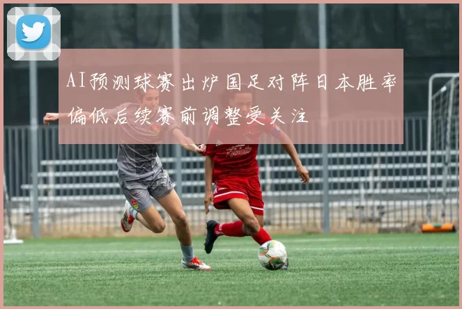 AI预测球赛出炉国足对阵日本胜率偏低后续赛前调整受关注