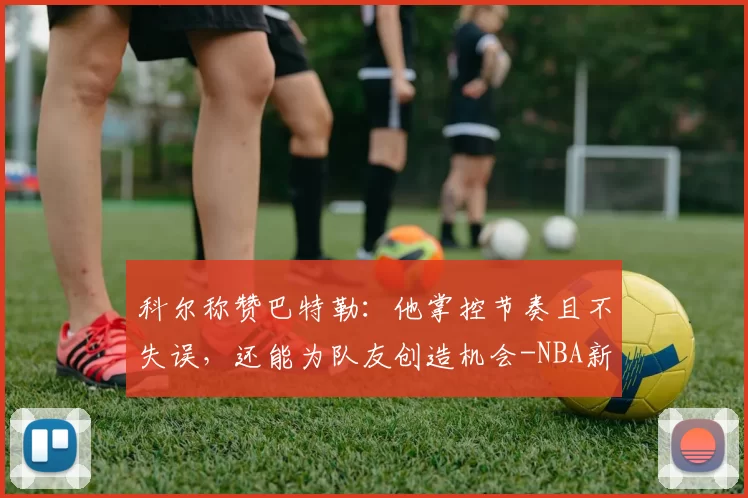 科尔称赞巴特勒：他掌控节奏且不失误，还能为队友创造机会-NBA新闻