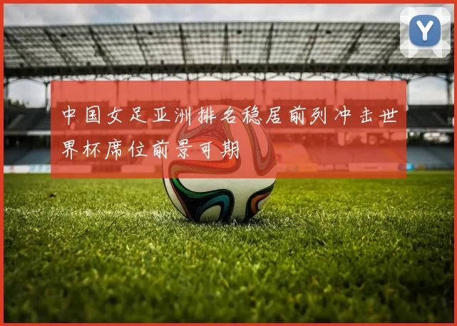 中国女足亚洲排名稳居前列冲击世界杯席位前景可期